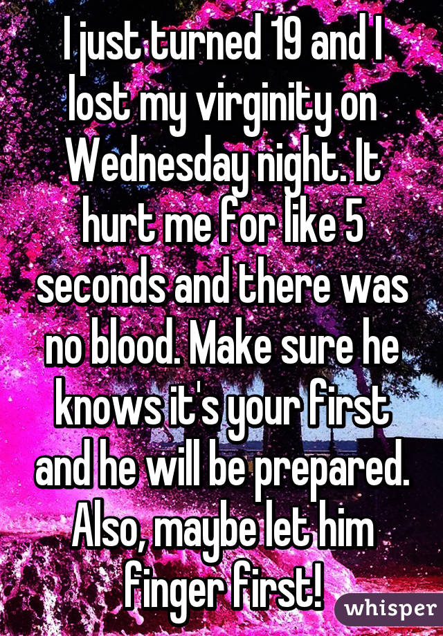 I just turned 19 and I lost my virginity on Wednesday night. It hurt me for like 5 seconds and there was no blood. Make sure he knows it's your first and he will be prepared. Also, maybe let him finger first!