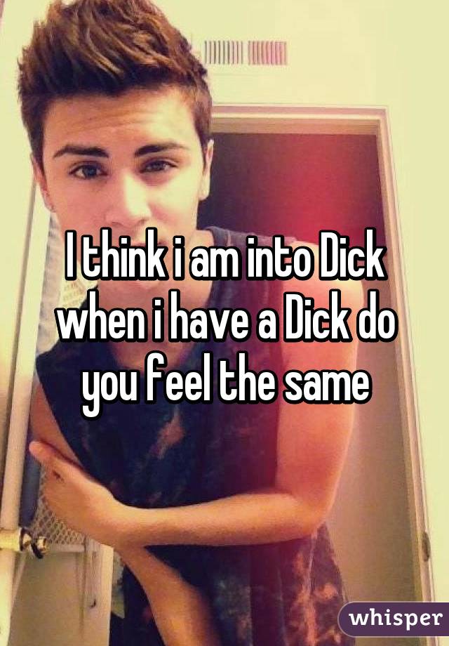 I think i am into Dick when i have a Dick do you feel the same