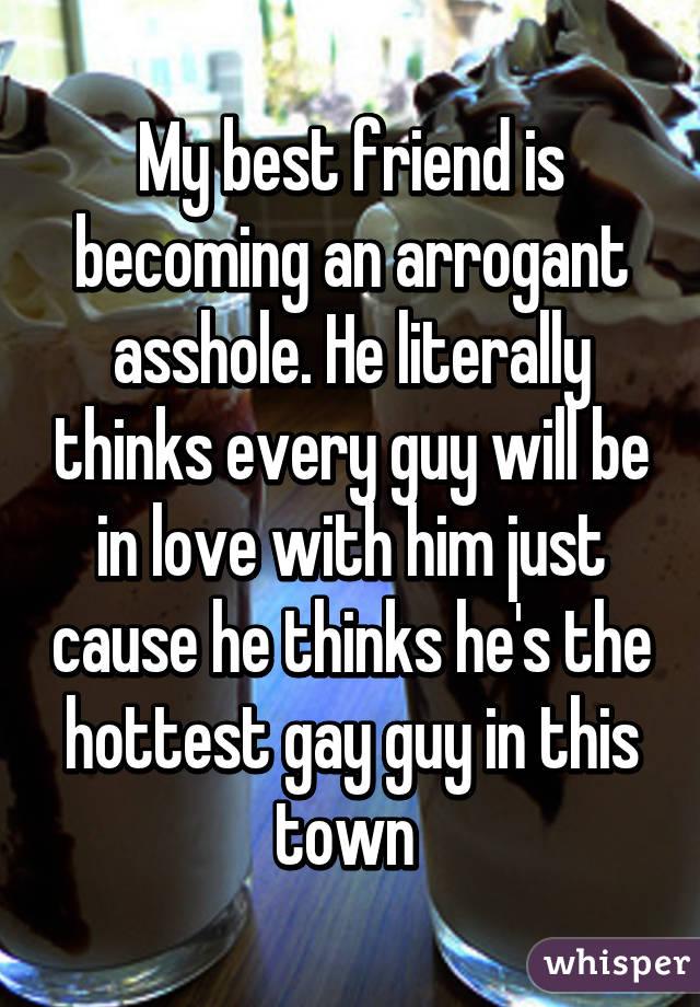 My best friend is becoming an arrogant asshole. He literally thinks every guy will be in love with him just cause he thinks he's the hottest gay guy in this town 