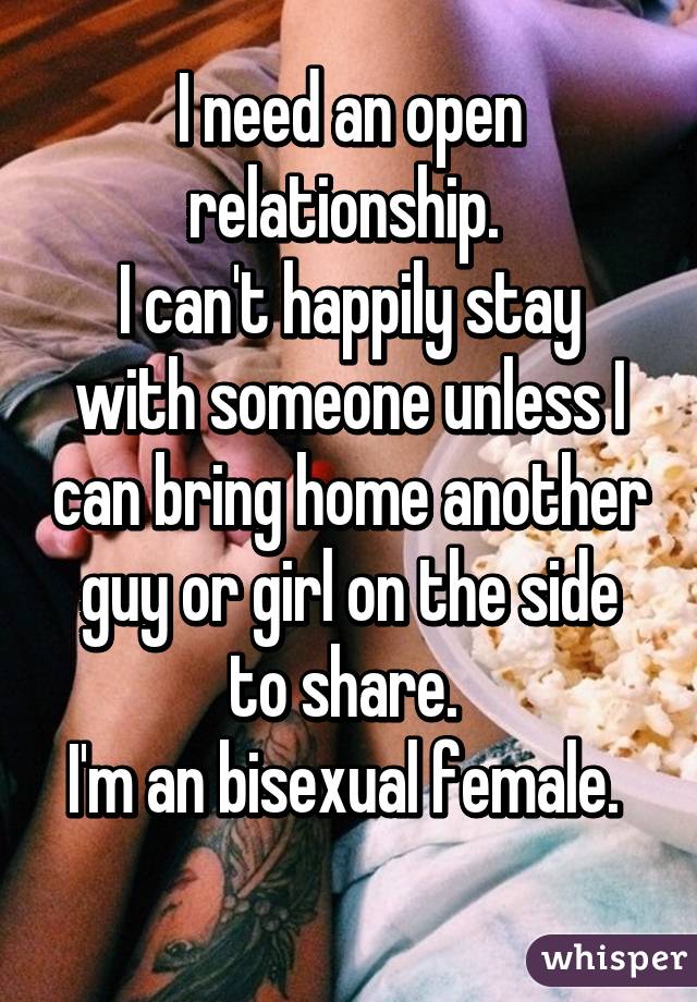 I need an open relationship. 
I can't happily stay with someone unless I can bring home another guy or girl on the side to share. 
I'm an bisexual female. 
