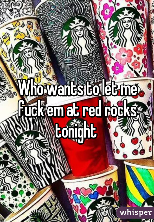 Who wants to let me fuck em at red rocks tonight 