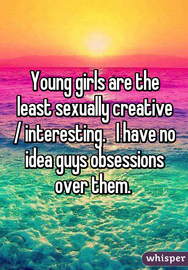 Young girls are the least sexually creative / interesting.   I have no idea guys obsessions over them. 