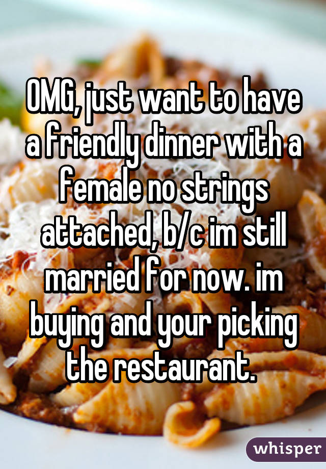 OMG, just want to have a friendly dinner with a female no strings attached, b/c im still married for now. im buying and your picking the restaurant. 