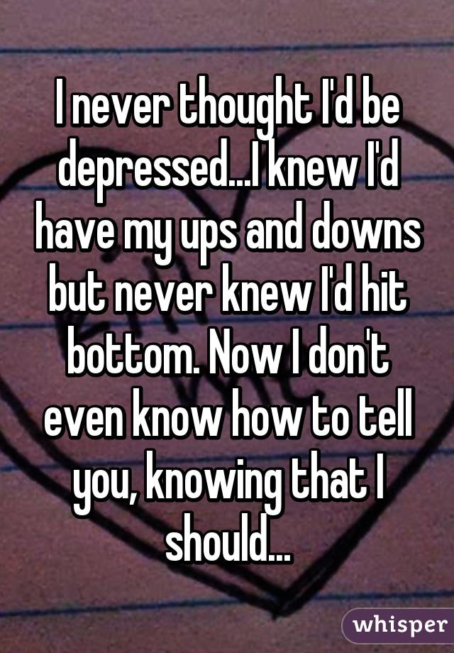 I never thought I'd be depressed...I knew I'd have my ups and downs but never knew I'd hit bottom. Now I don't even know how to tell you, knowing that I should...