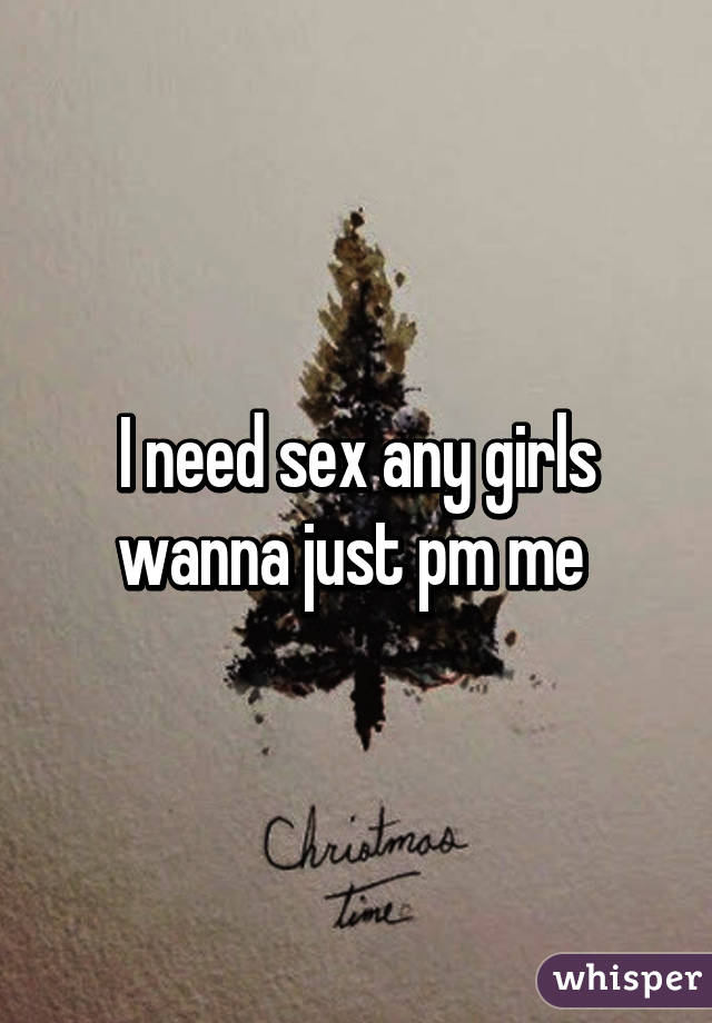 I need sex any girls wanna just pm me 