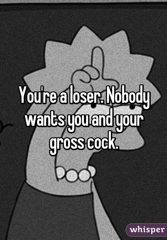 You're a loser. Nobody wants you and your gross cock.