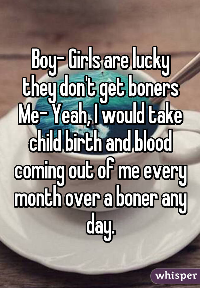 Boy- Girls are lucky they don't get boners
Me- Yeah, I would take child birth and blood coming out of me every month over a boner any day.