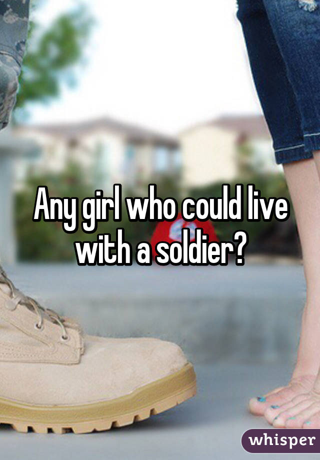 Any girl who could live with a soldier?