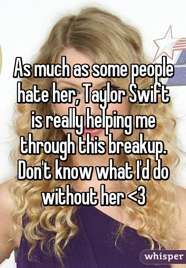 As much as some people hate her, Taylor Swift is really helping me through this breakup. Don't know what I'd do without her <3