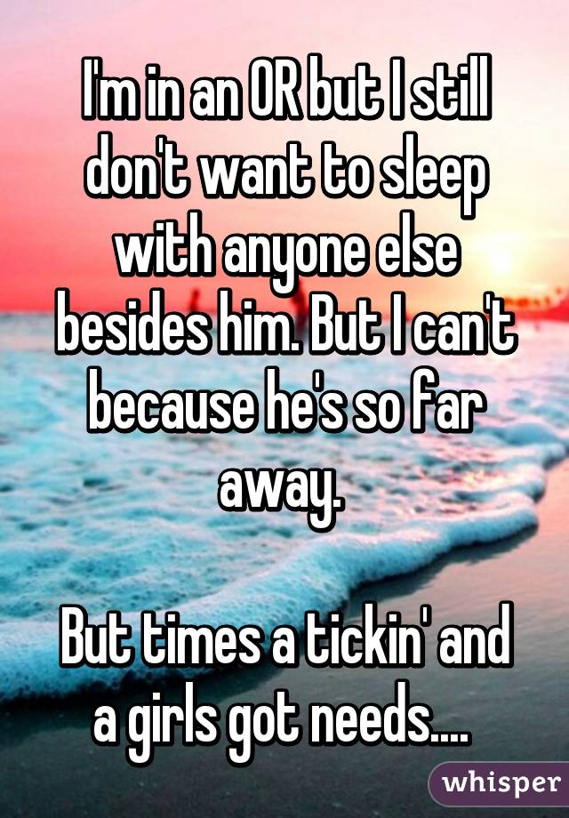 I'm in an OR but I still don't want to sleep with anyone else besides him. But I can't because he's so far away. 

But times a tickin' and a girls got needs.... 