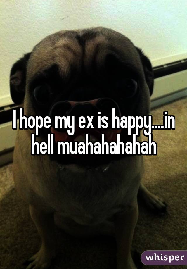 I hope my ex is happy....in hell muahahahahah