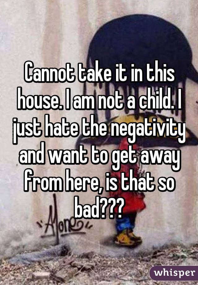 Cannot take it in this house. I am not a child. I just hate the negativity and want to get away from here, is that so bad???