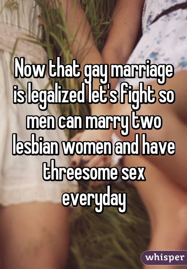 Now that gay marriage is legalized let's fight so men can marry two lesbian women and have threesome sex everyday