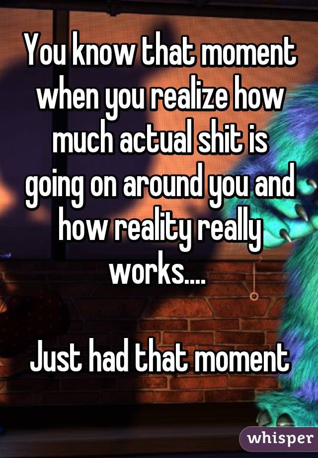 You know that moment when you realize how much actual shit is going on around you and how reality really works.... 

Just had that moment 