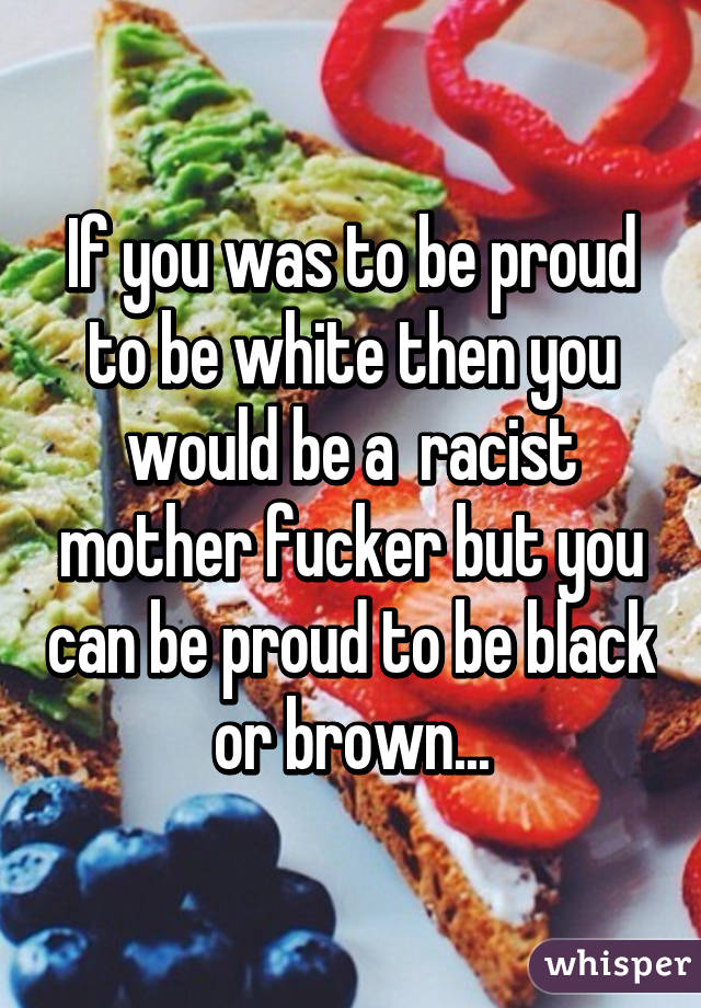 If you was to be proud to be white then you would be a  racist mother fucker but you can be proud to be black or brown...