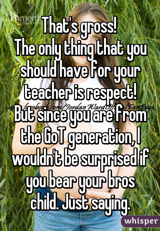 That's gross! 
The only thing that you should have for your teacher is respect!
But since you are from the GoT generation, I wouldn't be surprised if you bear your bros child. Just saying.