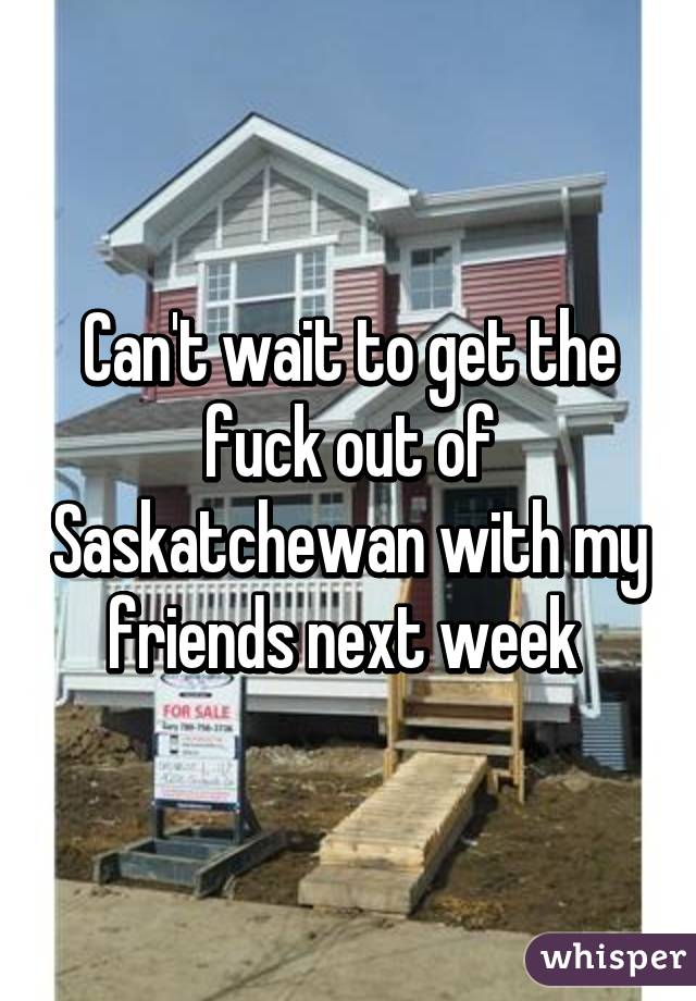 Can't wait to get the fuck out of Saskatchewan with my friends next week 