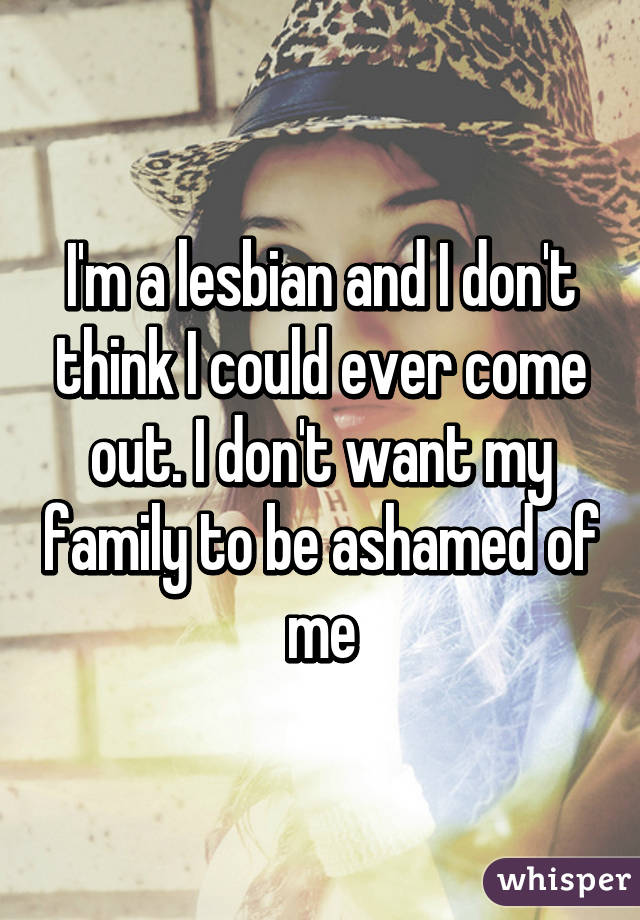 I'm a lesbian and I don't think I could ever come out. I don't want my family to be ashamed of me