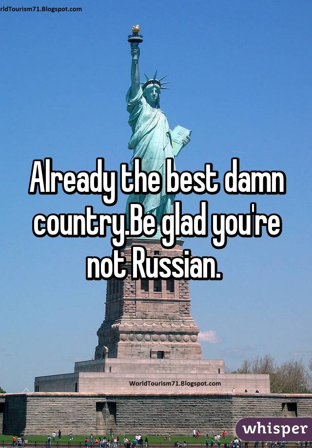 Already the best damn country.Be glad you're not Russian. 