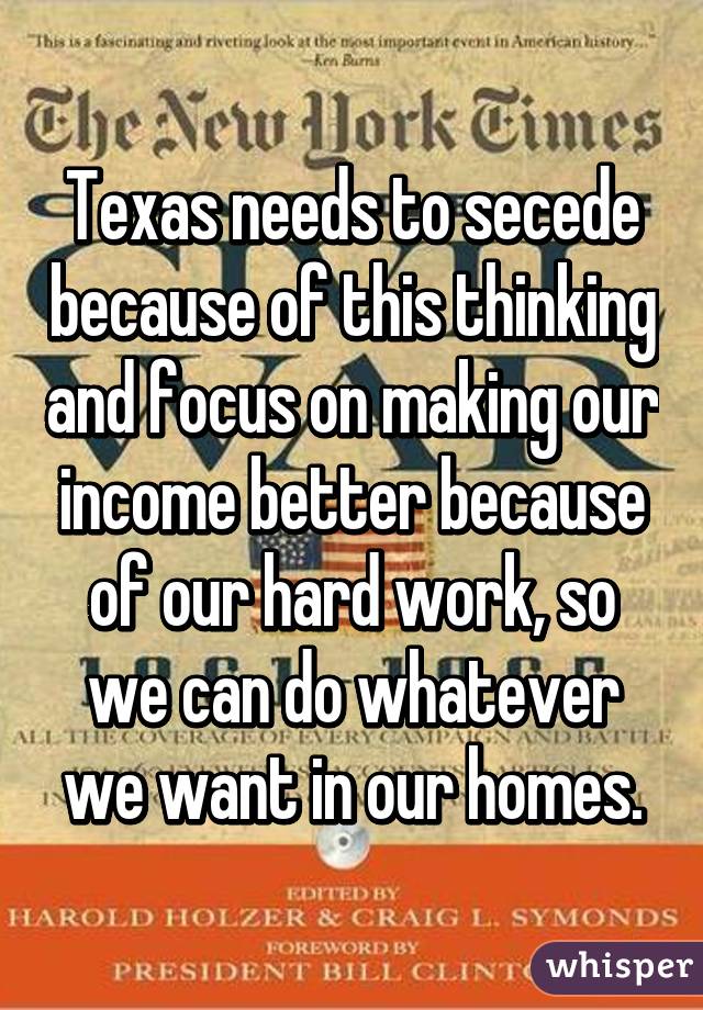 Texas needs to secede because of this thinking and focus on making our income better because of our hard work, so we can do whatever we want in our homes.