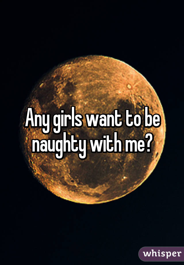 Any girls want to be naughty with me?