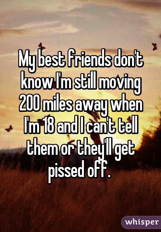 My best friends don't know I'm still moving 200 miles away when I'm 18 and I can't tell them or they'll get pissed off. 