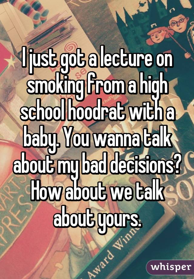 I just got a lecture on smoking from a high school hoodrat with a baby. You wanna talk about my bad decisions? How about we talk about yours.