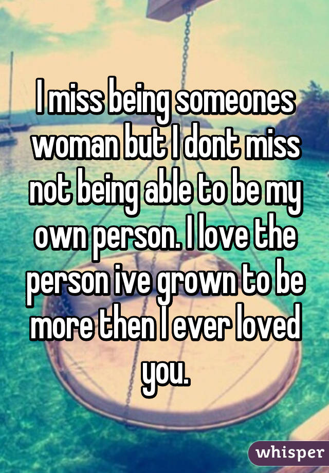 I miss being someones woman but I dont miss not being able to be my own person. I love the person ive grown to be more then I ever loved you.