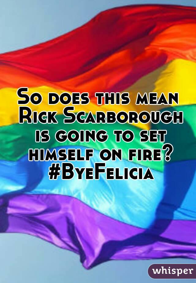 So does this mean Rick Scarborough is going to set himself on fire? #ByeFelicia