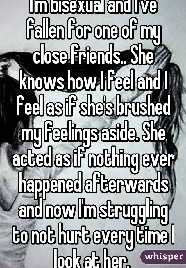 I'm bisexual and I've fallen for one of my close friends.. She knows how I feel and I feel as if she's brushed my feelings aside. She acted as if nothing ever happened afterwards and now I'm struggling to not hurt every time I look at her. 