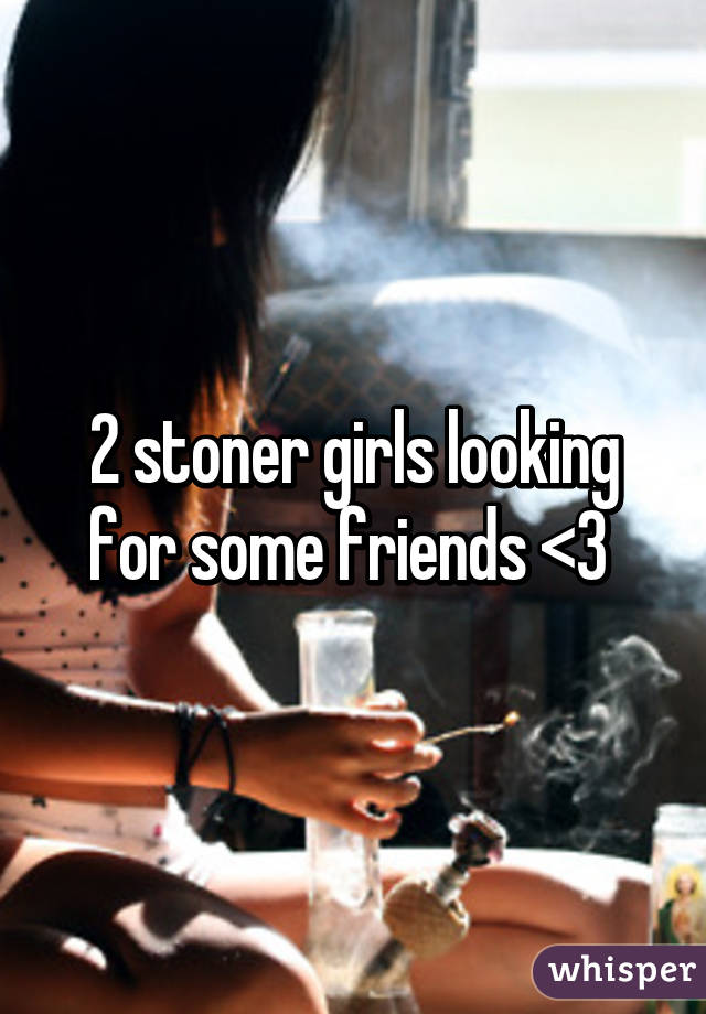 2 stoner girls looking for some friends <3 