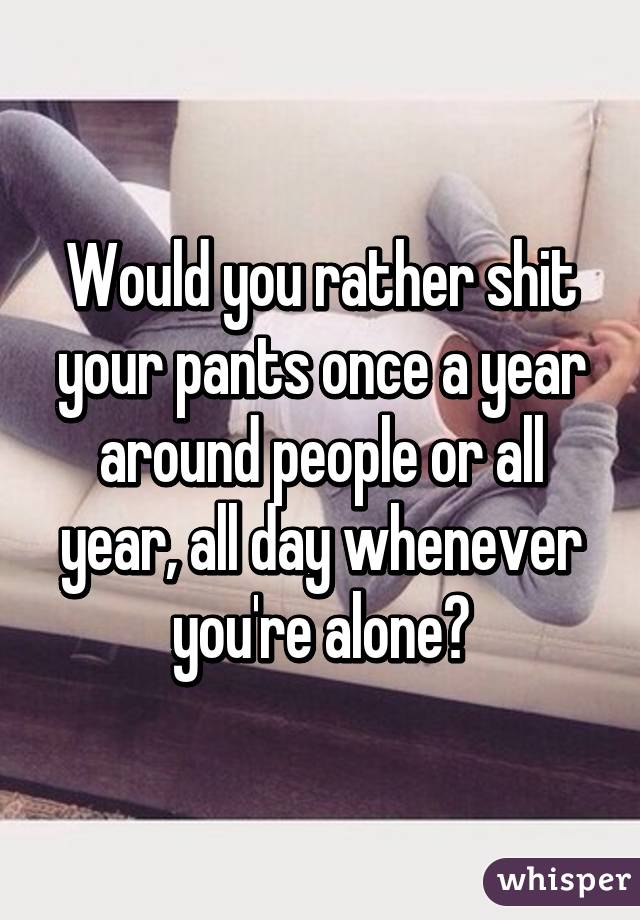 Would you rather shit your pants once a year around people or all year, all day whenever you're alone?