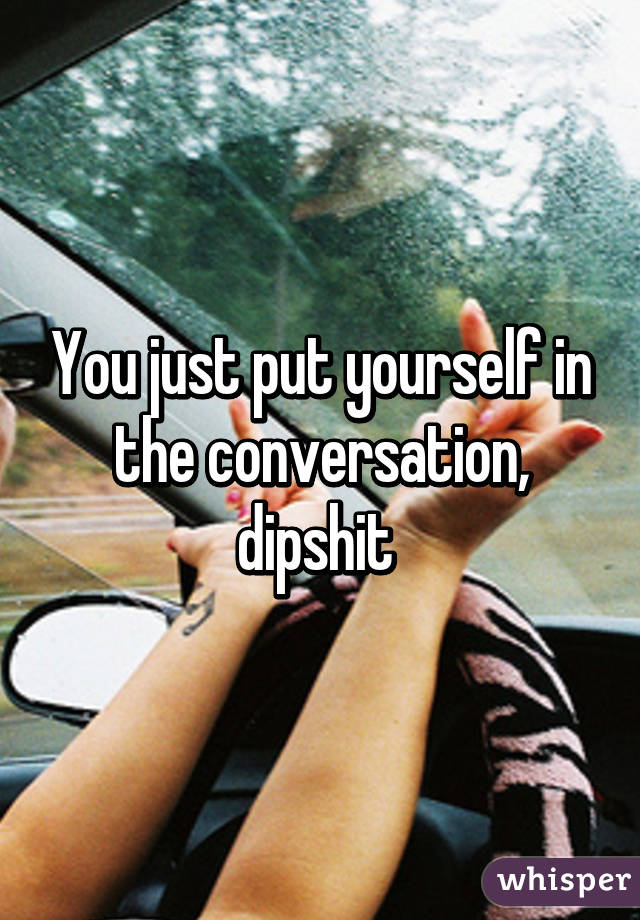 You just put yourself in the conversation, dipshit 