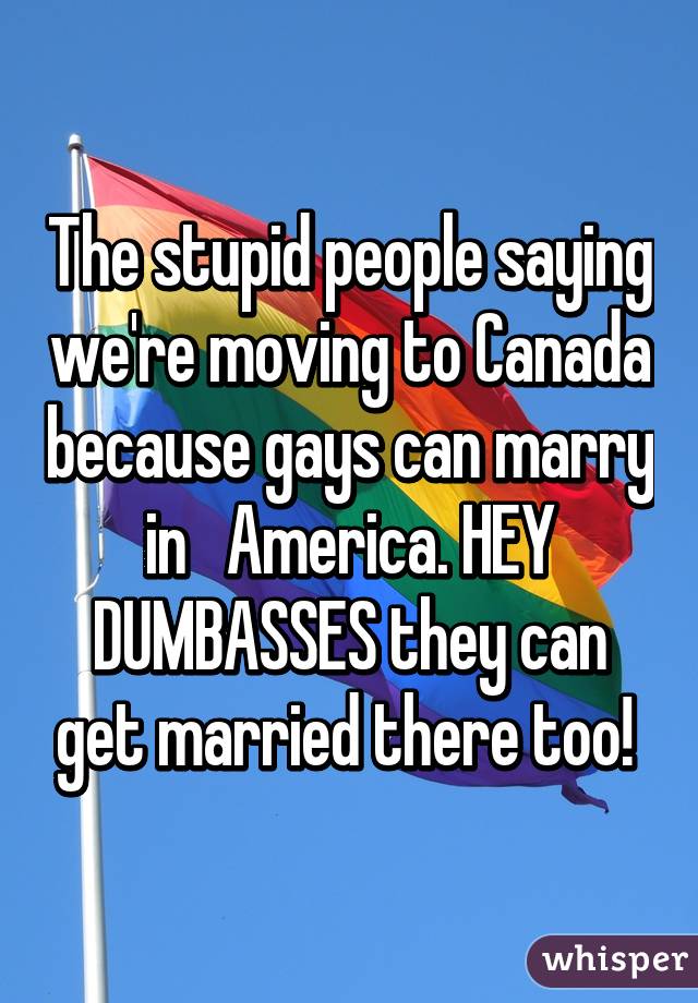 The stupid people saying we're moving to Canada because gays can marry in   America. HEY DUMBASSES they can get married there too! 