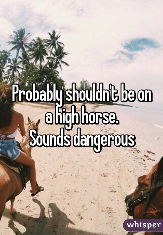 Probably shouldn't be on a high horse.
Sounds dangerous