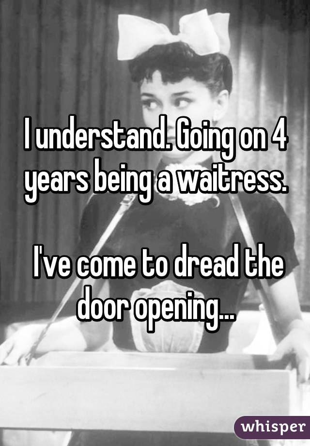 I understand. Going on 4 years being a waitress.

 I've come to dread the door opening...