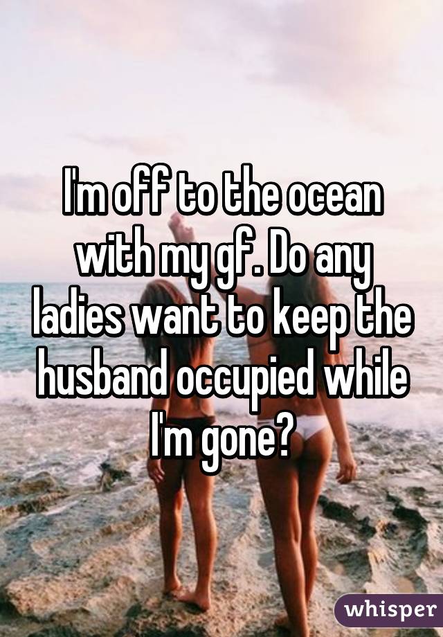 I'm off to the ocean with my gf. Do any ladies want to keep the husband occupied while I'm gone?