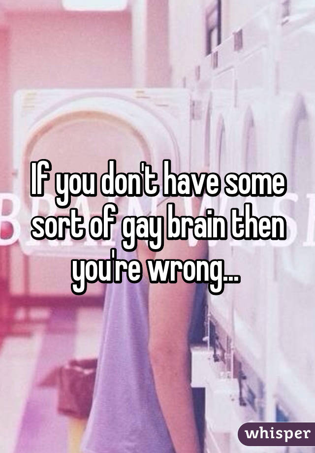 If you don't have some sort of gay brain then you're wrong... 