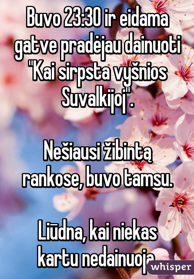 Buvo 23:30 ir eidama gatve pradėjau dainuoti "Kai sirpsta vyšnios Suvalkijoj".

Nešiausi žibintą rankose, buvo tamsu.

Liūdna, kai niekas kartu nedainuoja.