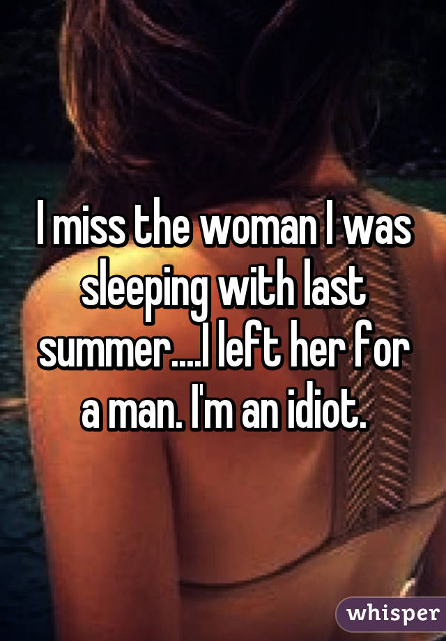 I miss the woman I was sleeping with last summer....I left her for a man. I'm an idiot.