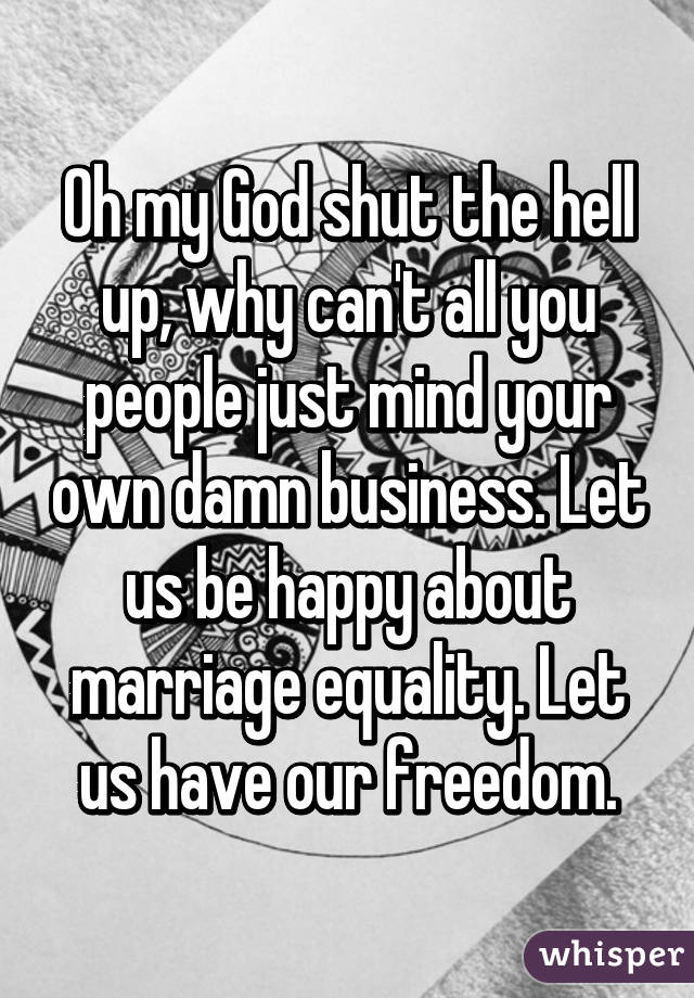 Oh my God shut the hell up, why can't all you people just mind your own damn business. Let us be happy about marriage equality. Let us have our freedom.