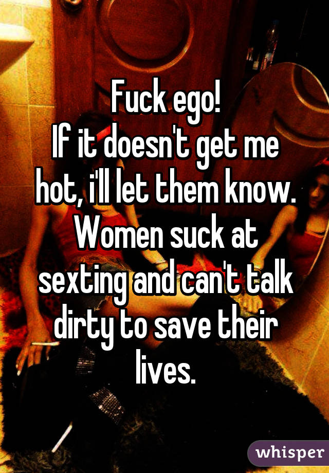 Fuck ego!
If it doesn't get me hot, i'll let them know.
Women suck at sexting and can't talk dirty to save their lives.