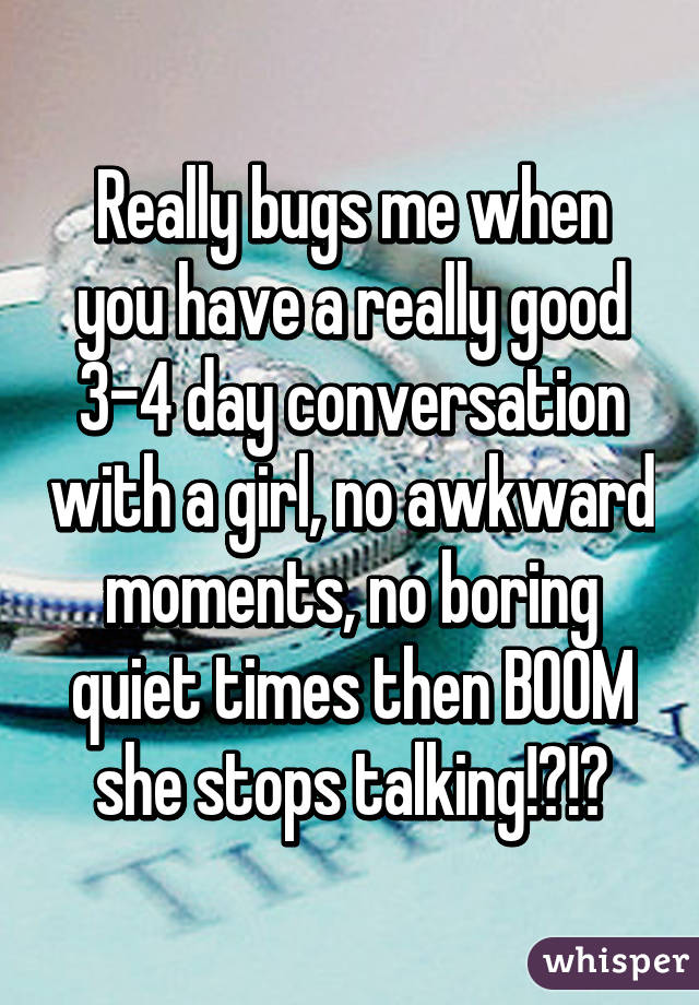 Really bugs me when you have a really good 3-4 day conversation with a girl, no awkward moments, no boring quiet times then BOOM she stops talking!?!?