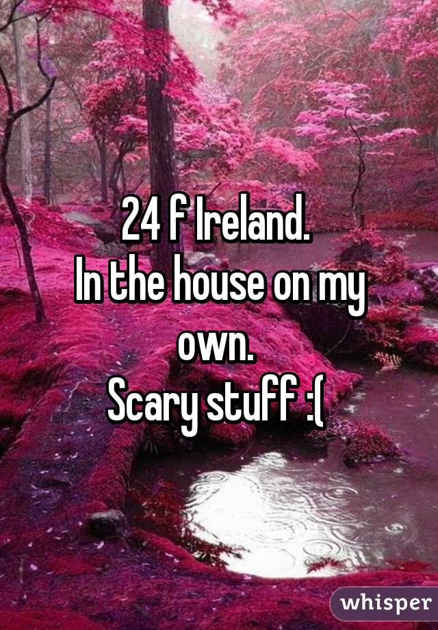 24 f Ireland. 
In the house on my own. 
Scary stuff :( 