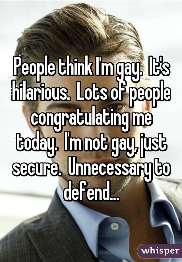 People think I'm gay.  It's hilarious.  Lots of people congratulating me today.  I'm not gay, just secure.  Unnecessary to defend...