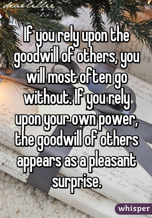 If you rely upon the goodwill of others, you will most often go without. If you rely upon your own power, the goodwill of others appears as a pleasant surprise.