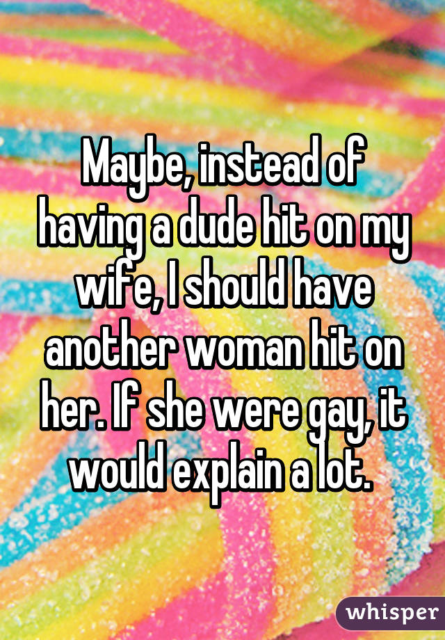 Maybe, instead of having a dude hit on my wife, I should have another woman hit on her. If she were gay, it would explain a lot. 