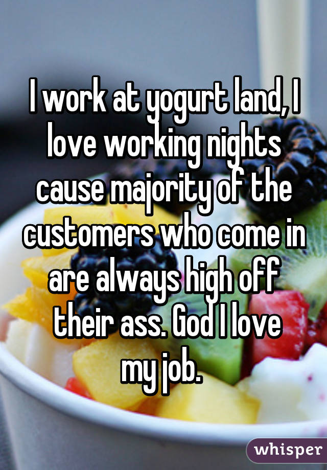 I work at yogurt land, I love working nights cause majority of the customers who come in are always high off
 their ass. God I love my job. 