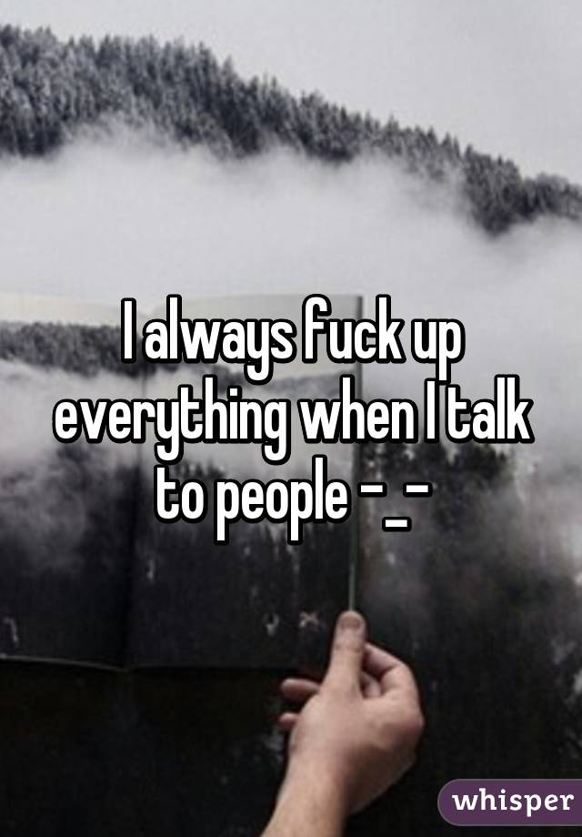 I always fuck up everything when I talk to people -_-