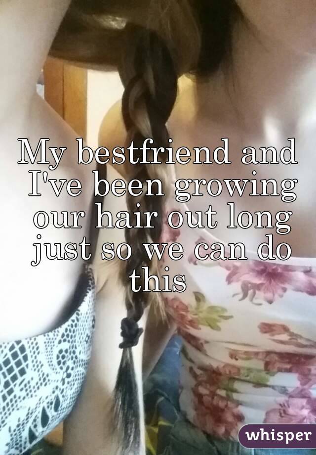 My bestfriend and I've been growing our hair out long just so we can do this 